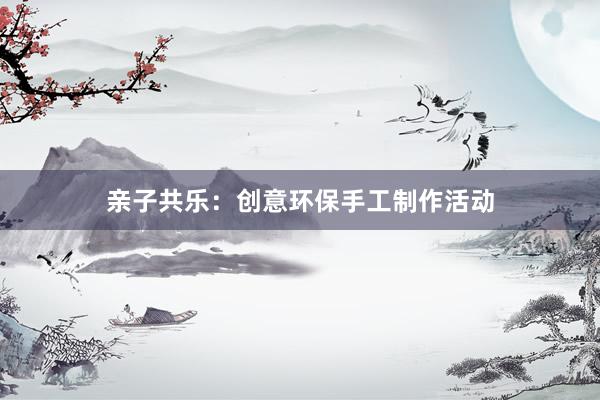 亲子共乐：创意环保手工制作活动